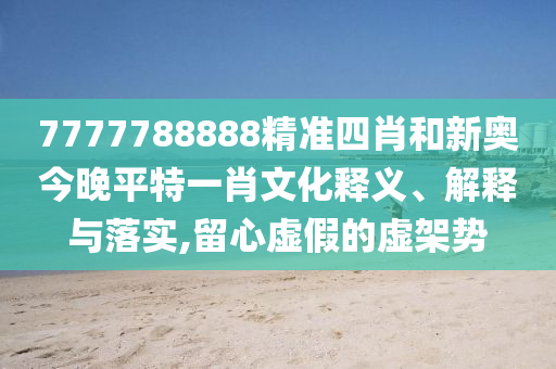 7777788888精准四肖和新奥今晚平特一肖文化释义、解释与落实,留心虚假的虚架势