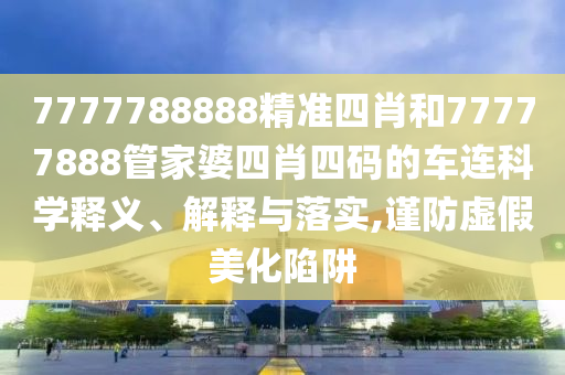7777788888精准四肖和77777888管家婆四肖四码的车连科学释义、解释与落实,谨防虚假美化陷阱