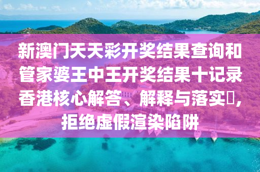 新澳门天天彩开奖结果查询和管家婆王中王开奖结果十记录香港核心解答、解释与落实​,拒绝虚假渲染陷阱
