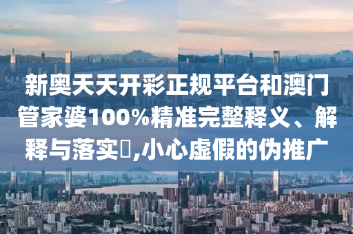 新奥天天开彩正规平台和澳门管家婆100%精准完整释义、解释与落实​,小心虚假的伪推广