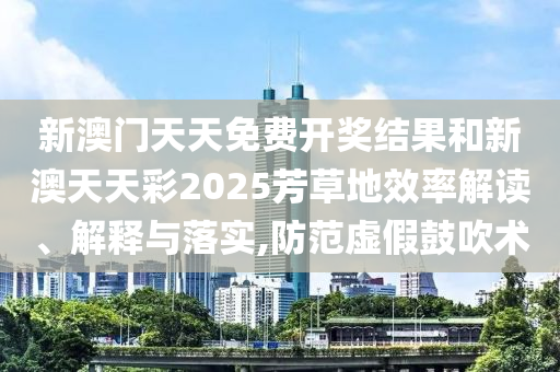 新澳门天天免费开奖结果和新澳天天彩2025芳草地效率解读、解释与落实,防范虚假鼓吹术