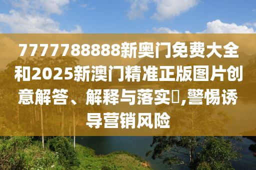 7777788888新奥门免费大全和2025新澳门精准正版图片创意解答、解释与落实​,警惕诱导营销风险