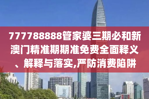777788888管家婆三期必和新澳门精准期期准免费全面释义、解释与落实,严防消费陷阱