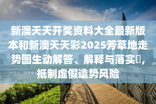 新澳天天开奖资料大全最新版本和新澳天天彩2025芳草地走势图生动解答、解释与落实​,抵制虚假造势风险