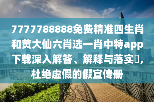 7777788888免费精准四生肖和黄大仙六肖选一肖中特app下载深入解答、解释与落实​,杜绝虚假的假宣传册