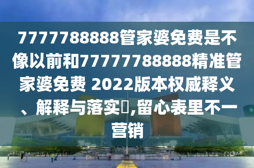 7777788888管家婆免费是不像以前和77777788888精准管家婆免费 2022版本权威释义、解释与落实​,留心表里不一营销
