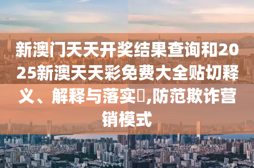 新澳门天天开奖结果查询和2025新澳天天彩免费大全贴切释义、解释与落实​,防范欺诈营销模式