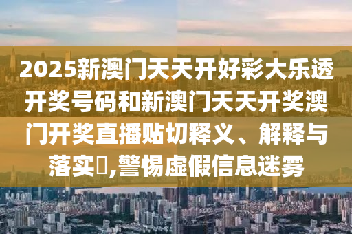 2025新澳门天天开好彩大乐透开奖号码和新澳门天天开奖澳门开奖直播贴切释义、解释与落实​,警惕虚假信息迷雾