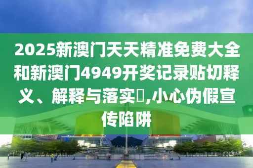 2025新澳门天天精准免费大全和新澳门4949开奖记录贴切释义、解释与落实​,小心伪假宣传陷阱