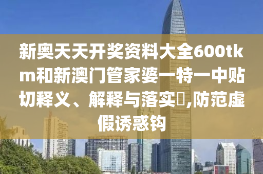 新奥天天开奖资料大全600tkm和新澳门管家婆一特一中贴切释义、解释与落实​,防范虚假诱惑钩
