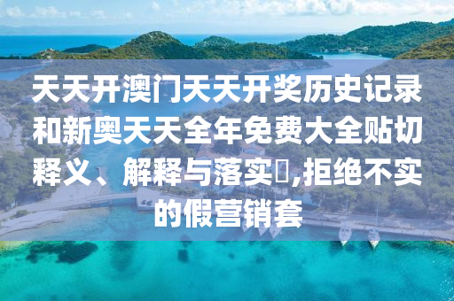 天天开澳门天天开奖历史记录和新奥天天全年免费大全贴切释义、解释与落实​,拒绝不实的假营销套