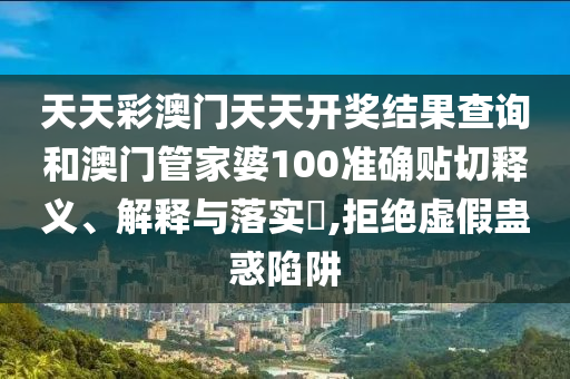 天天彩澳门天天开奖结果查询和澳门管家婆100准确贴切释义、解释与落实​,拒绝虚假蛊惑陷阱