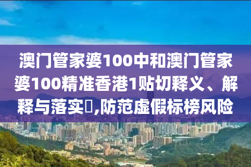 澳门管家婆100中和澳门管家婆100精准香港1贴切释义、解释与落实​,防范虚假标榜风险