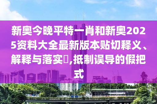 新奥今晚平特一肖和新奥2025资料大全最新版本贴切释义、解释与落实​,抵制误导的假把式