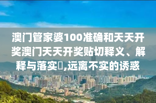 澳门管家婆100准确和天天开奖澳门天天开奖贴切释义、解释与落实​,远离不实的诱惑