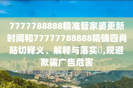7777788888精准管家婆更新时间和77777788888精确四肖贴切释义、解释与落实​,规避欺骗广告危害