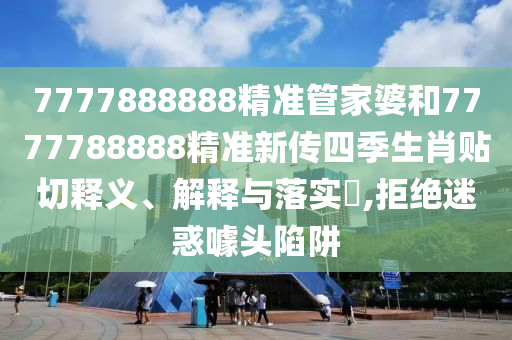 7777888888精准管家婆和7777788888精准新传四季生肖贴切释义、解释与落实​,拒绝迷惑噱头陷阱