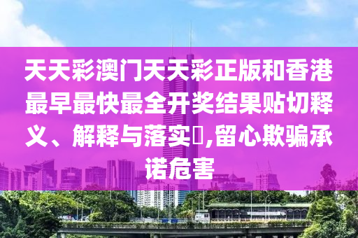 天天彩澳门天天彩正版和香港最早最快最全开奖结果贴切释义、解释与落实​,留心欺骗承诺危害