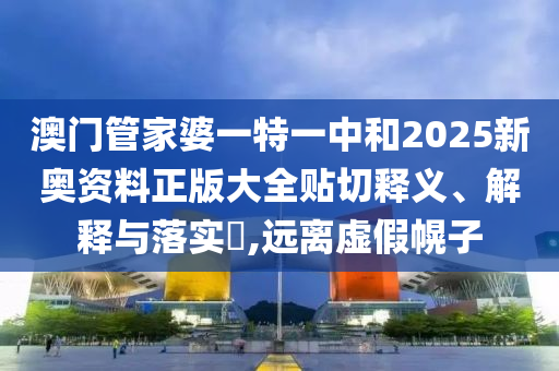 澳门管家婆一特一中和2025新奥资料正版大全贴切释义、解释与落实​,远离虚假幌子