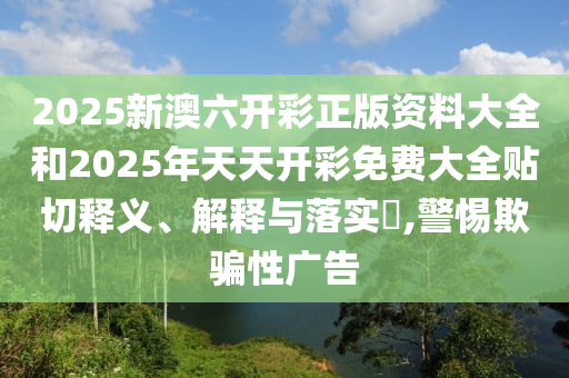 2025新澳六开彩正版资料大全和2025年天天开彩免费大全贴切释义、解释与落实​,警惕欺骗性广告