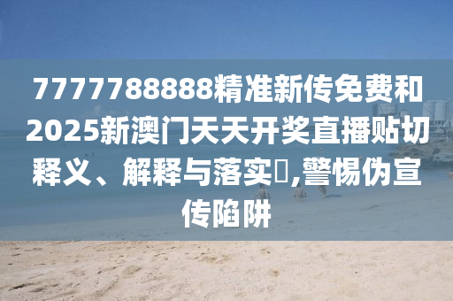 7777788888精准新传免费和2025新澳门天天开奖直播贴切释义、解释与落实​,警惕伪宣传陷阱