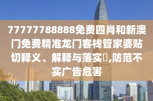 77777788888免费四肖和新澳门免费精准龙门客栈管家婆贴切释义、解释与落实​,防范不实广告危害