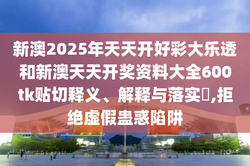 新澳2025年天天开好彩大乐透和新澳天天开奖资料大全600tk贴切释义、解释与落实​,拒绝虚假蛊惑陷阱