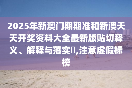 2025年新澳门期期准和新澳天天开奖资料大全最新版贴切释义、解释与落实​,注意虚假标榜