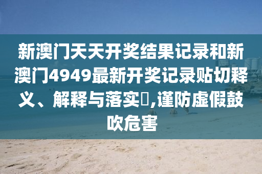 新澳门天天开奖结果记录和新澳门4949最新开奖记录贴切释义、解释与落实​,谨防虚假鼓吹危害