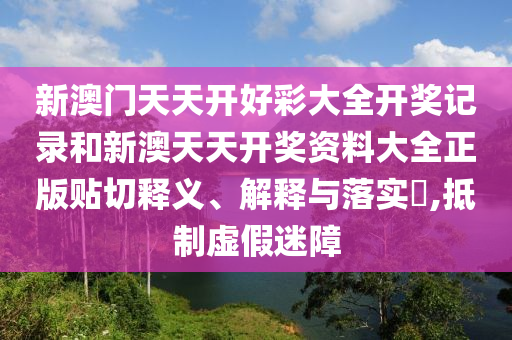 新澳门天天开好彩大全开奖记录和新澳天天开奖资料大全正版贴切释义、解释与落实​,抵制虚假迷障