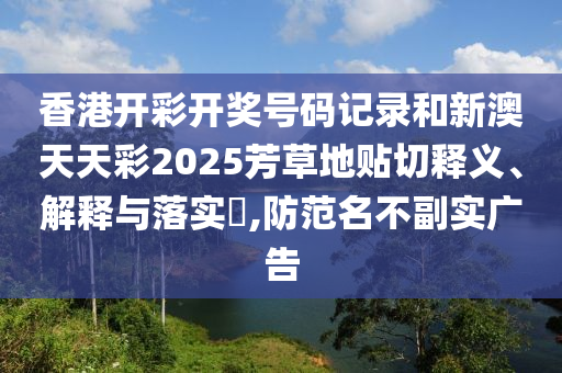 香港开彩开奖号码记录和新澳天天彩2025芳草地贴切释义、解释与落实​,防范名不副实广告