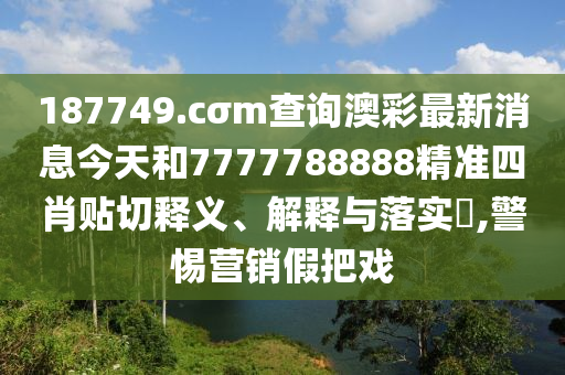 187749.cσm查询澳彩最新消息今天和7777788888精准四肖贴切释义、解释与落实​,警惕营销假把戏