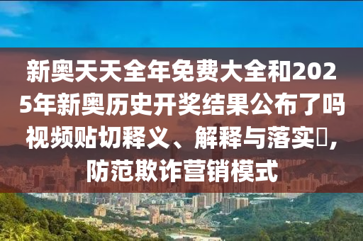新奥天天全年免费大全和2025年新奥历史开奖结果公布了吗视频贴切释义、解释与落实​,防范欺诈营销模式