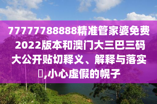 77777788888精准管家婆免费 2022版本和澳门大三巴三码大公开贴切释义、解释与落实​,小心虚假的幌子