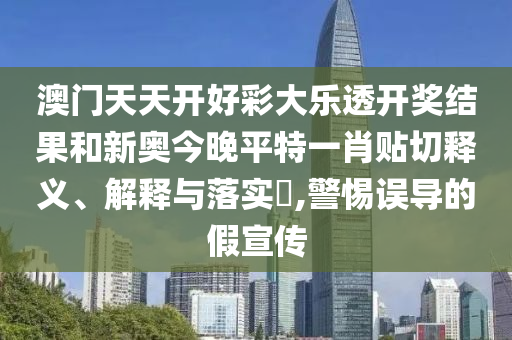 澳门天天开好彩大乐透开奖结果和新奥今晚平特一肖贴切释义、解释与落实​,警惕误导的假宣传