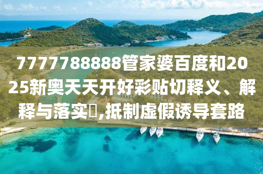 7777788888管家婆百度和2025新奥天天开好彩贴切释义、解释与落实​,抵制虚假诱导套路