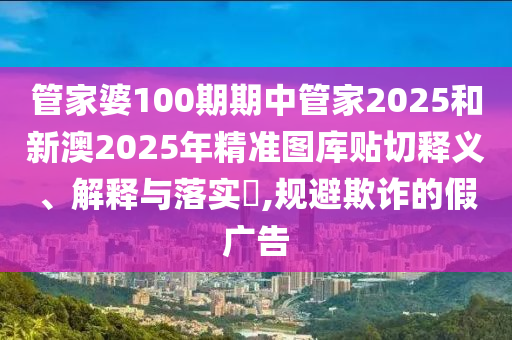 管家婆100期期中管家2025和新澳2025年精准图库贴切释义、解释与落实​,规避欺诈的假广告