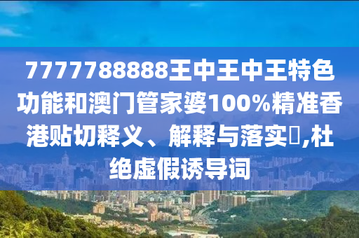 7777788888王中王中王特色功能和澳门管家婆100%精准香港贴切释义、解释与落实​,杜绝虚假诱导词