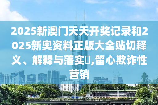2025新澳门天天开奖记录和2025新奥资料正版大全贴切释义、解释与落实​,留心欺诈性营销