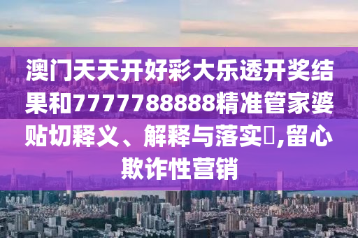 澳门天天开好彩大乐透开奖结果和7777788888精准管家婆贴切释义、解释与落实​,留心欺诈性营销