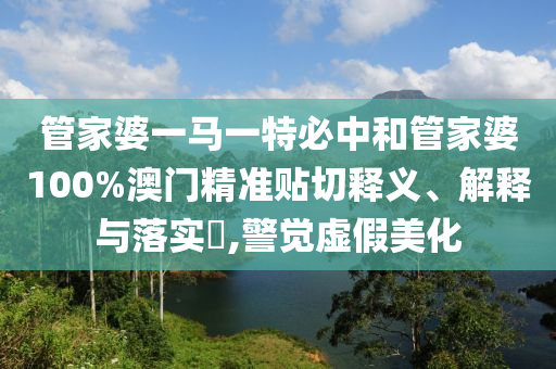 管家婆一马一特必中和管家婆100%澳门精准贴切释义、解释与落实​,警觉虚假美化