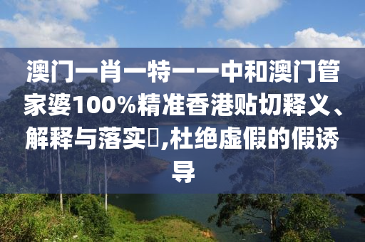澳门一肖一特一一中和澳门管家婆100%精准香港贴切释义、解释与落实​,杜绝虚假的假诱导