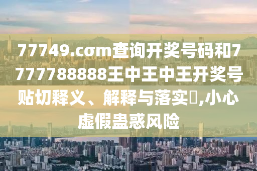 77749.cσm查询开奖号码和7777788888王中王中王开奖号贴切释义、解释与落实​,小心虚假蛊惑风险