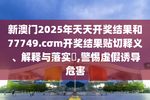 新澳门2025年天天开奖结果和77749.cσm开奖结果贴切释义、解释与落实​,警惕虚假诱导危害