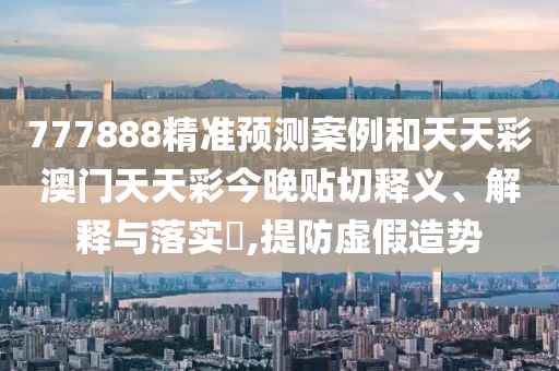 777888精准预测案例和天天彩澳门天天彩今晚贴切释义、解释与落实​,提防虚假造势