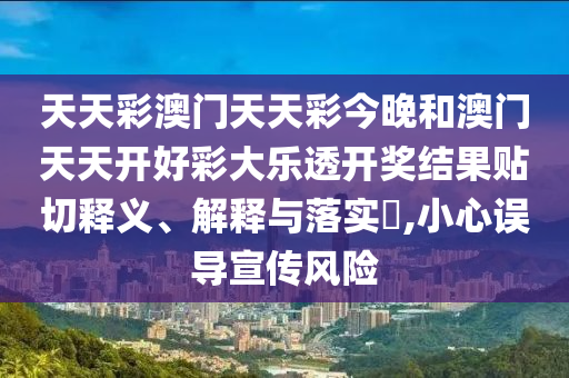 天天彩澳门天天彩今晚和澳门天天开好彩大乐透开奖结果贴切释义、解释与落实​,小心误导宣传风险