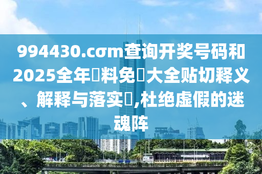 994430.cσm查询开奖号码和2025全年資料免費大全贴切释义、解释与落实​,杜绝虚假的迷魂阵