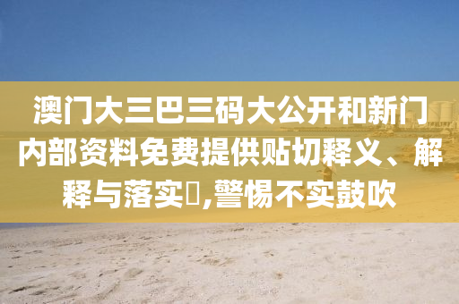 澳门大三巴三码大公开和新门内部资料免费提供贴切释义、解释与落实​,警惕不实鼓吹