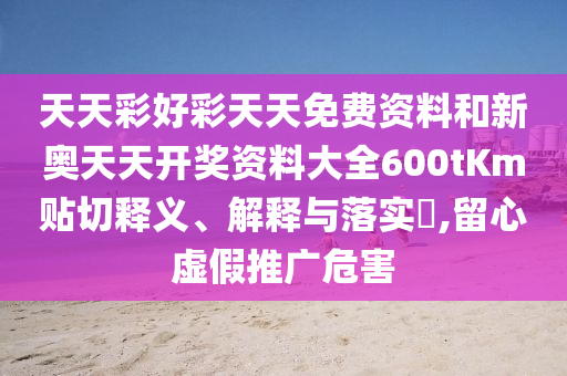 天天彩好彩天天免费资料和新奥天天开奖资料大全600tKm贴切释义、解释与落实​,留心虚假推广危害