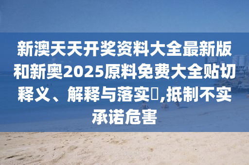 新澳天天开奖资料大全最新版和新奥2025原料免费大全贴切释义、解释与落实​,抵制不实承诺危害